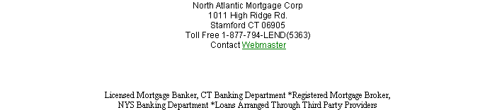 Text Box: North Atlantic Mortgage Corp 1011 High Ridge Rd.Stamford CT 06905
Toll Free 1-877-794-LEND(5363) 
Contact Webmaster 
Licensed Mortgage Banker, CT Banking Department *Registered Mortgage Broker, NYS Banking Department *Loans Arranged Through Third Party Providers