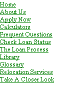 Text Box: HomeAbout Us
Apply Now
Calculators
Frequent Questions
Check Loan Status
The Loan Process
Library
Glossary
Relocation ServicesTake A Closer Look