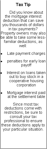 Text Box: Tax Tip     Did you know about the mortgage interest deduction that can save you thousands of dollars in tax payments?  Property owners may also be able to take some less-familiar deductions, as well:Late payment chargespenalties for early loan payoffInterest on loans taken out to buy stock in a cooperative housing corporationMortgage interest paid at the settlement table     Since most tax deductions come with restrictions, be sure to consult your tax professional to ensure these deductions apply to your particular situation.