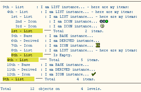 
----------------------------------------------------------------------
 9th - List      : I am LIST instance... - here are my items:
   4th - List      : I am LIST instance... - here are my items:
     1st - List      : I am LIST instance... - here are my items:
       2nd - Icon      : I am ICON instance... [ICON]
       3rd - Icon      : I am ICON instance... [ICON]
     1st - List      --- Total          2  items.
     5th - Base      : I am BASE instance...
     6th - Derived   : I am DERIVED instance...
     7th - Icon      : I am ICON instance...
     8th - List      : I am LIST instance... - here are my items:
     8th - List      --- Is Empty.
   4th - List      --- Total          5  items.
   10th - Base     : I am BASE instance...
   11th - Derived  : I am DERIVED instance...
   12th - Icon     : I am ICON instance... [ICON]
 9th - List      --- Total          4  items.
----------------------------------------------------------------------
Total         12  objects on          4  levels.
   