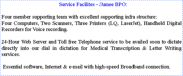 Text Box:   Service Facilites - Sumee BPO:Four member supporting team with excellent supporting infra structure:Four Computers, Two Scanners, Three Printers (LQ, LaserJet), Handheld Digital Recorders for Voice recording.24-Hour Web Server and Toll free Telephone service to be availed soon to dictate directly into our dial in dictation for Medical Transcription & Letter Writing services. Essential software, Internet & e-mail with high-speed Broadband connection.  