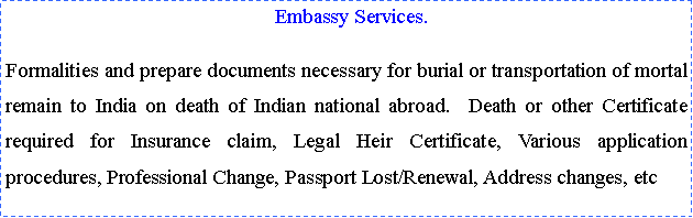 Text Box:   Embassy Services.Formalities and prepare documents necessary for burial or transportation of mortal remain to India on death of Indian national abroad.  Death or other Certificate required for Insurance claim, Legal Heir Certificate, Various application procedures, Professional Change, Passport Lost/Renewal, Address changes, etc 