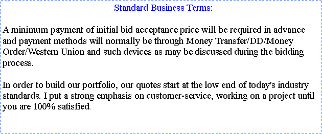 Text Box:   Standard Business Terms:
A minimum payment of initial bid acceptance price will be required in advance and payment methods will normally be through Money Transfer/DD/Money Order/Western Union and such devices as may be discussed during the bidding process.In order to build our portfolio, our quotes start at the low end of today's industry standards. I put a strong emphasis on customer-service, working on a project until you are 100% satisfied. 