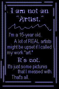 I am not an artist. I'm a 15-year-old. A lot of REAL artists might be upset if I called my work art. It's not. It's just some pictures that I messed with. That's all.