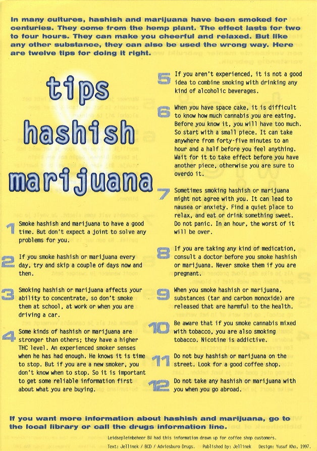 12 hashish & marijuana tips: In many cultures, hashish and marijuana have been smoked for centuries.  They come from the hemp plant.  The effect lasts for two to four hours.  They can make you cheerful and relaxed.  But like any other substance, they can also be used the wrong way.  Here are twelve tips for doing it right.  1. Smoke hashish and marijuana to have a good time.  But don't expect a joint to solve any problems for you.  2. If you smoke hashish or marijuana every day, try and skip a couple days now and then.  3. Smoking hashish or marijuana affects your ability to concentrate, so don't smoke them at school, at work or when you are driving a car.  4. Some kinds of hashish or marijuana are stronger than others; they have a higher THC level.  An experienced smoker senses when he has had enough.  He knows it is time to stop.  But if you are a new smoker, you don't know when to stop.  So it is important to get some reliable information first about what you are buying.  5. If you aren't experienced, it is not a good idea to combine smoking with drinking any kind of alcoholic beverages.  6. When you have space cake, it is difficult to know how much cannabis you are eating.  Before you know it, you will have too much.  So start with a small piece.  It can take anywhere from forty-five minutes to an hour and a half before you feel anything.  Wait for it to take effect before you have another piece, otherwise you are sure to overdo it.  7. Sometimes smoking hashish or marijuana might not agree with you.  It can lead to nausea or anxiety.  Find a quiet place to relax, and eat or drink something sweet.  Do not panic.  In an hour, the worst of it will be over.  8. If you are taking any kind of medication, consult your doctor before you smoke hashish or marijuana.  Never smoke them if you are pregnant.  9. When you smoke hashish or marijuana, substances (tar and carbon monoxide) are released that are harmful to the health.  10. Be aware that if you smoke cannabis mixed with tobacco, you are also smoking tobacco.  Nicotine is addictive.  11. Do not buy hashish or marijuana on the street.  Look for a good coffee shop.  12. Do not take any hashish or marijuana with you when you go abroad. == If you want more information about hashish or marijuana, go to the local library or call the drugs information line 0900 500 2023.