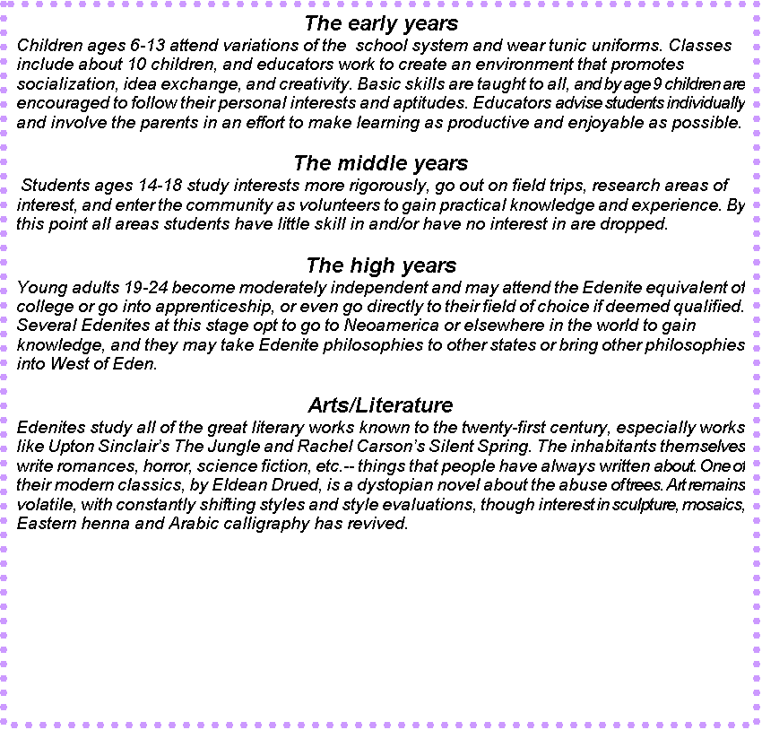Text Box: The early years
Children ages 6-13 attend variations of the  school system and wear tunic uniforms. Classes include about 10 children, and educators work to create an environment that promotes socialization, idea exchange, and creativity. Basic skills are taught to all, and by age 9 children are encouraged to follow their personal interests and aptitudes. Educators advise students individually and involve the parents in an effort to make learning as productive and enjoyable as possible. 

The middle years
 Students ages 14-18 study interests more rigorously, go out on field trips, research areas of interest, and enter the community as volunteers to gain practical knowledge and experience. By this point all areas students have little skill in and/or have no interest in are dropped.

The high years
Young adults 19-24 become moderately independent and may attend the Edenite equivalent of college or go into apprenticeship, or even go directly to their field of choice if deemed qualified. Several Edenites at this stage opt to go to Neoamerica or elsewhere in the world to gain knowledge, and they may take Edenite philosophies to other states or bring other philosophies into West of Eden. 

Arts/Literature
Edenites study all of the great literary works known to the twenty-first century, especially works like Upton Sinclairs The Jungle and Rachel Carsons Silent Spring. The inhabitants themselves write romances, horror, science fiction, etc.-- things that people have always written about. One of their modern classics, by Eldean Drued, is a dystopian novel about the abuse of trees. Art remains volatile, with constantly shifting styles and style evaluations, though interest in sculpture, mosaics, Eastern henna and Arabic calligraphy has revived.

