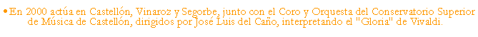 Cuadro de texto: En 2000 acta en Castelln, Vinaroz y Segorbe, junto con el Coro y Orquesta del Conservatorio Superior de Msica de Castelln, dirigidos por Jos Luis del Cao, interpretando el "Gloria" de Vivaldi.