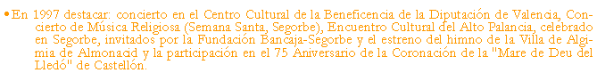 Cuadro de texto: En 1997 destacar: concierto en el Centro Cultural de la Beneficencia de la Diputacin de Valencia, Concierto de Msica Religiosa (Semana Santa, Segorbe), Encuentro Cultural del Alto Palancia, celebrado en Segorbe, invitados por la Fundacin Bancaja-Segorbe y el estreno del himno de la Villa de Algimia de Almonacid y la participacin en el 75 Aniversario de la Coronacin de la "Mare de Deu del Lled" de Castelln.