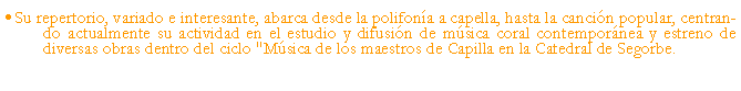 Cuadro de texto: Su repertorio, variado e interesante, abarca desde la polifona a capella, hasta la cancin popular, centrando actualmente su actividad en el estudio y difusin de msica coral contempornea y estreno de diversas obras dentro del ciclo "Msica de los maestros de Capilla en la Catedral de Segorbe.