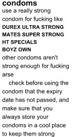 CONDOMS: use a really strong condom for fucking like DUREX ULTRA STRONG, MATES SUPER STRONG, HT SPECIALS, BOYZ OWN; other condoms aren't strong enough for fucking arse ... check before using the condom that the expiry date has not passed, and make sure that you always store your condoms in a cool place to keep them strong