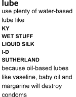 LUBE: use plenty of water-based lube like KY, WET STUFF, LIQUID SILK, I-D, SUTHERLAND; because oil-based lubes like vaseline, baby oil and margarine will destroy condoms