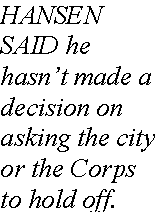 Text Box: HANSEN SAID he hasnt made a decision on asking the city or the Corps to hold off.